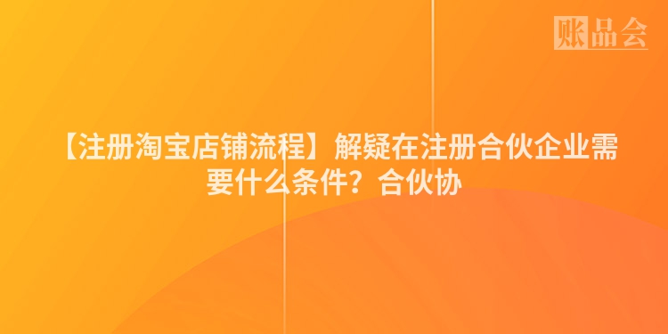 【注册淘宝店铺流程】解疑在注册合伙企业需要什么条件？合伙协
