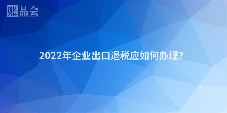 2022年企业出口退税应如何办理？