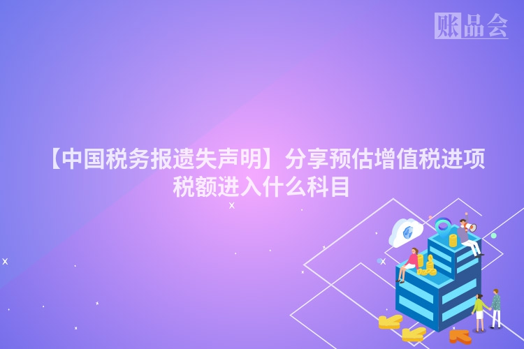 【中国税务报遗失声明】分享预估增值税进项税额进入什么科目