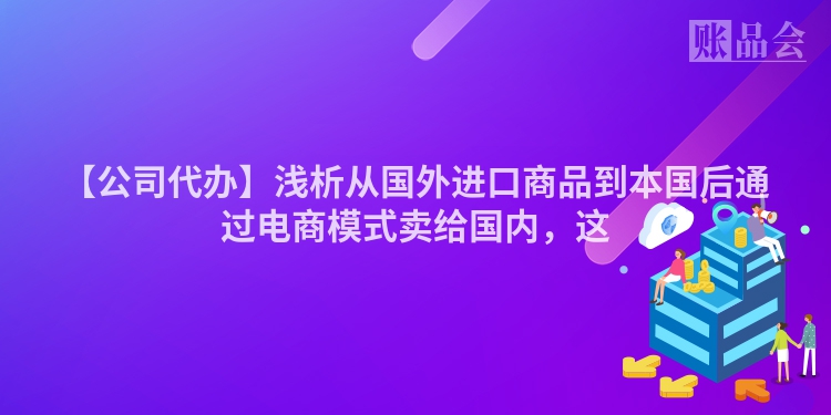 【公司代办】浅析从国外进口商品到本国后通过电商模式卖给国内，这