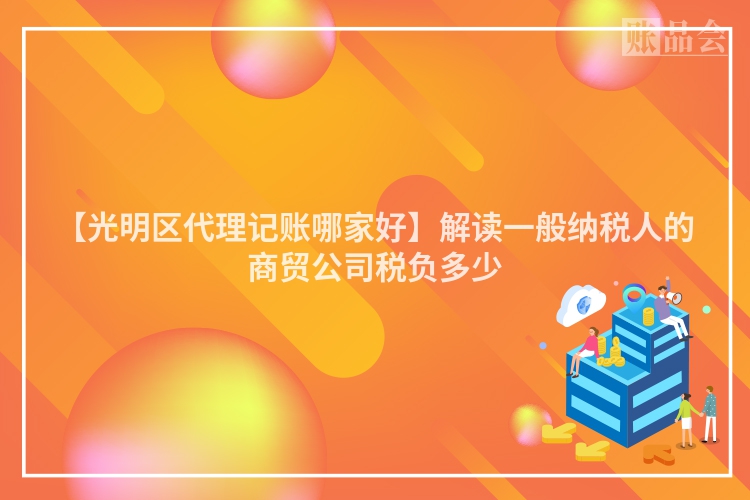 【光明区代理记账哪家好】解读一般纳税人的商贸公司税负多少