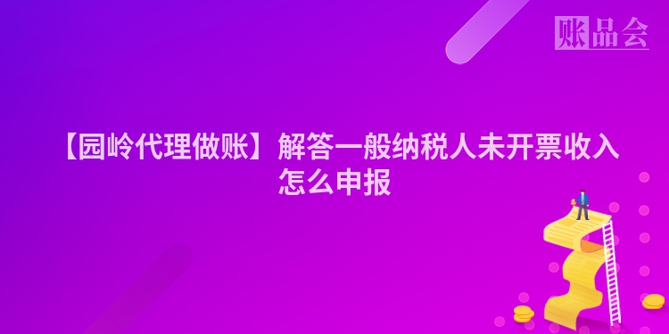 【园岭代理做账】解答一般纳税人未开票收入怎么申报