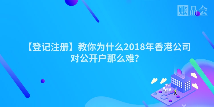 【登记注册】教你为什么2018年香港公司对公开户那么难？