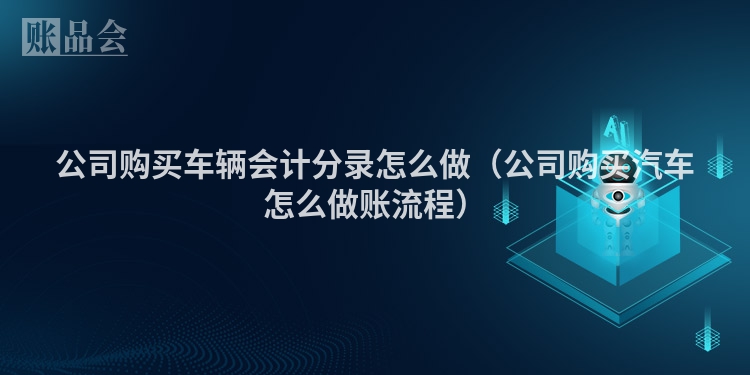 公司购买车辆会计分录怎么做（公司购买汽车怎么做账流程）