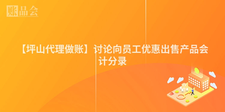 【坪山代理做账】讨论向员工优惠出售产品会计分录
