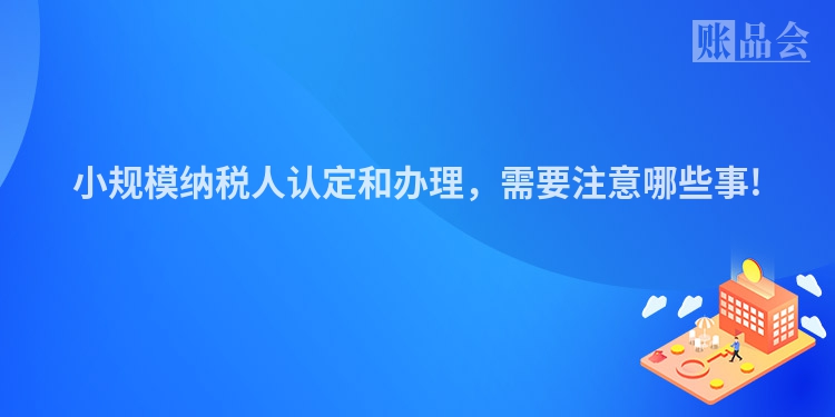 小规模纳税人认定和办理，需要注意哪些事!