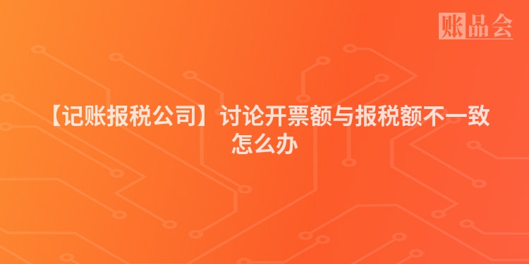 【记账报税公司】讨论开票额与报税额不一致怎么办