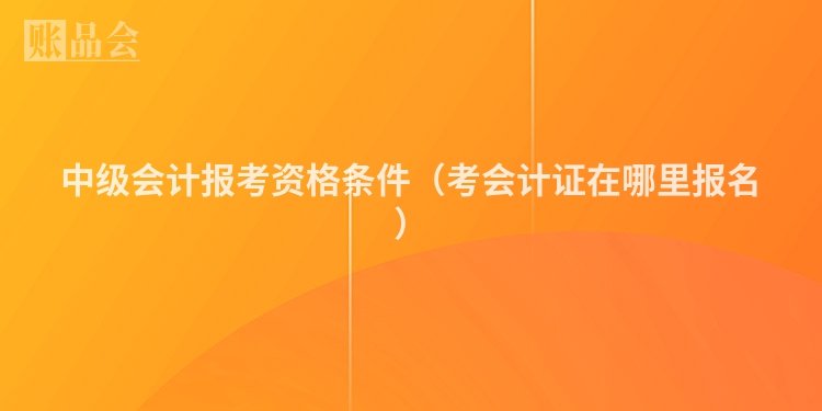 中级会计报考资格条件（考会计证在哪里报名）