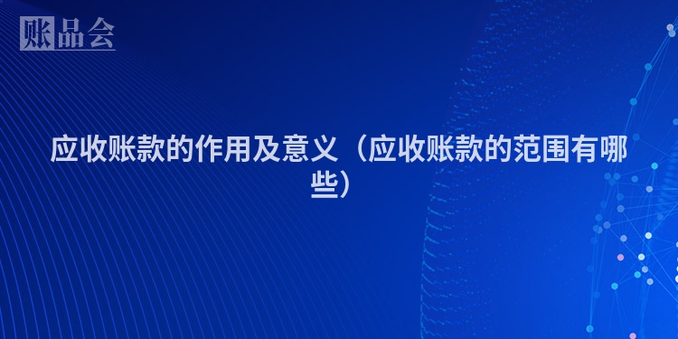 应收账款的作用及意义（应收账款的范围有哪些）