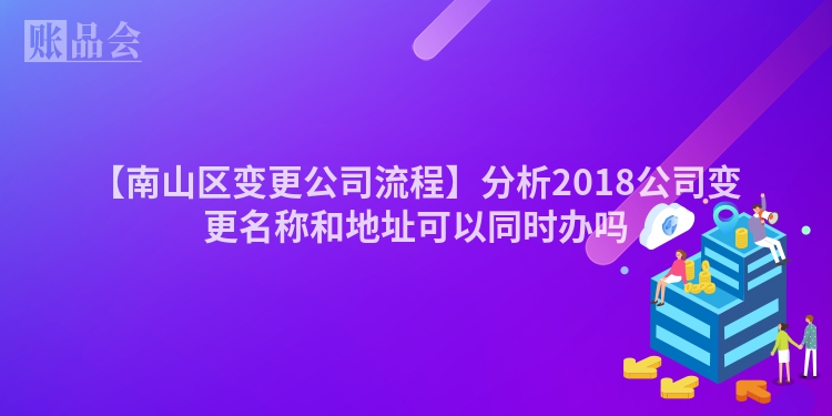 【南山区变更公司流程】分析2018公司变更名称和地址可以同时办吗
