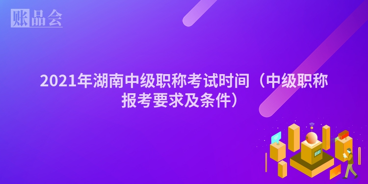 2021年湖南中级职称考试时间（中级职称报考要求及条件）