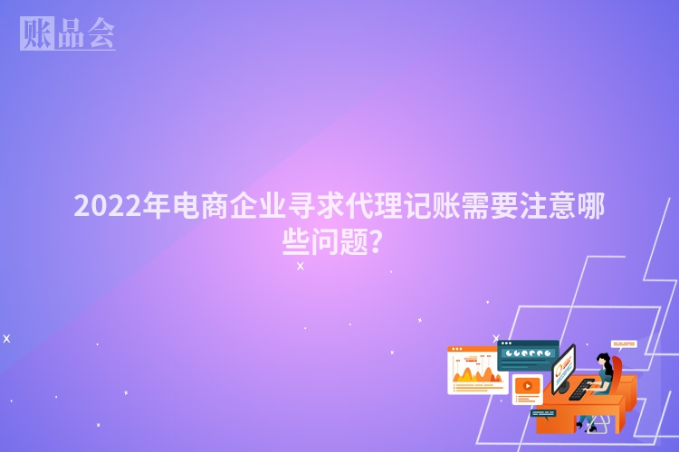 2022年电商企业寻求代理记账需要注意哪些问题？