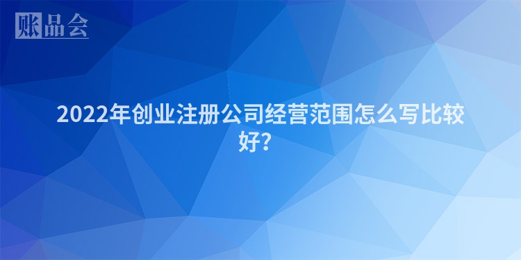 2022年创业注册公司经营范围怎么写比较好?