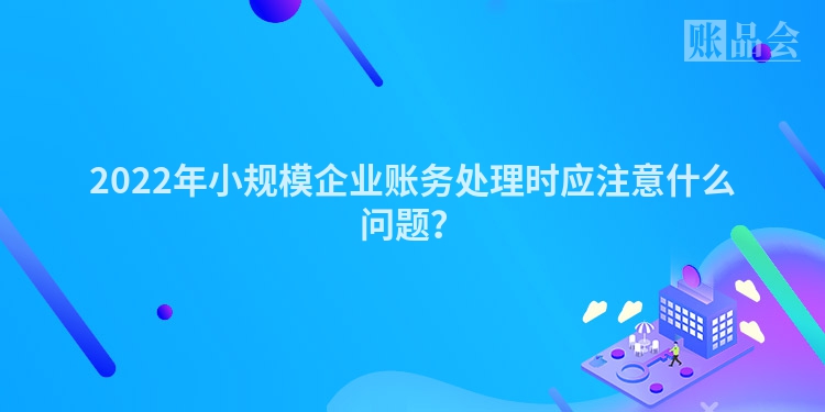 2022年小规模企业账务处理时应注意什么问题？