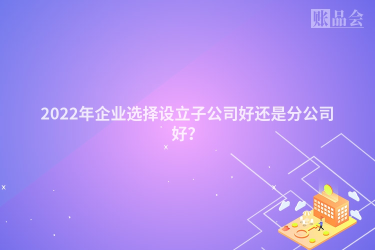 2022年企业选择设立子公司好还是分公司好？