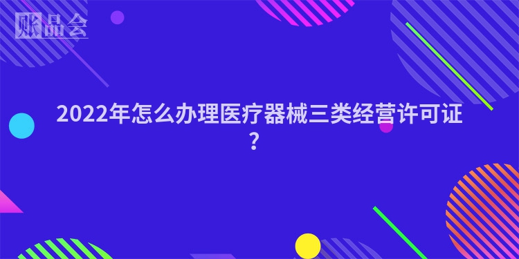 2022年怎么办理医疗器械三类经营许可证？