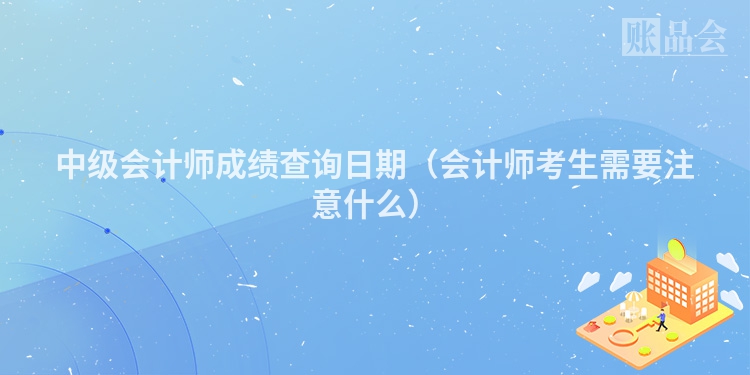 中级会计师成绩查询日期（会计师考生需要注意什么）