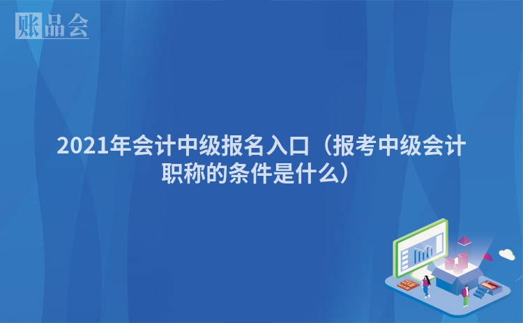 2021年会计中级报名入口（报考中级会计职称的条件是什么）