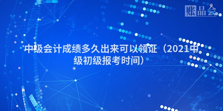 中级会计成绩多久出来可以领证（2021中级初级报考时间）