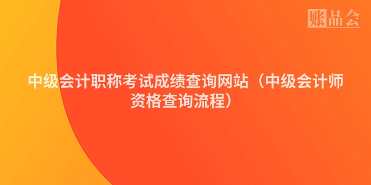 中级会计职称考试成绩查询网站（中级会计师资格查询流程）