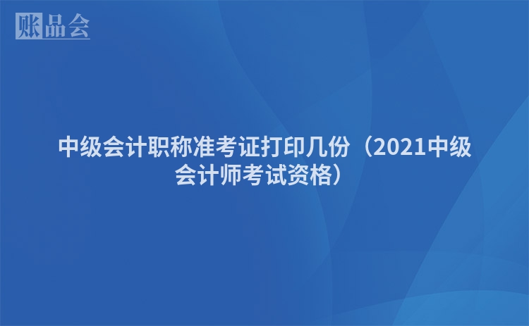 中级会计职称准考证打印几份（2021中级会计师考试资格）