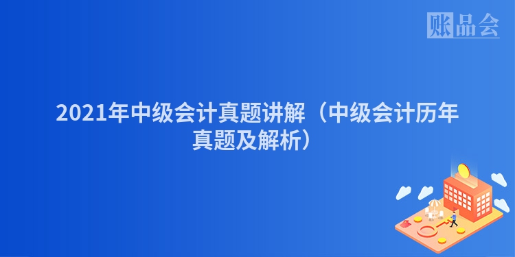 2021年中级会计真题讲解（中级会计历年真题及解析）