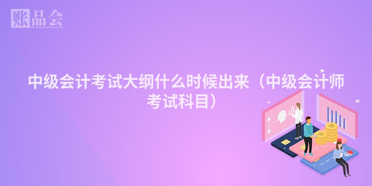 中级会计考试大纲什么时候出来（中级会计师考试科目）