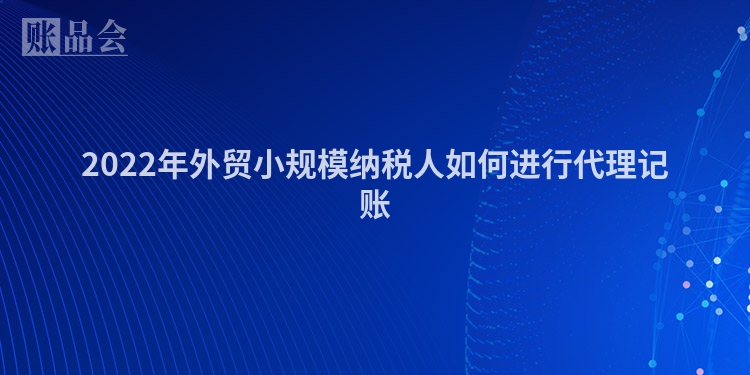 2022年外贸小规模纳税人如何进行代理记账