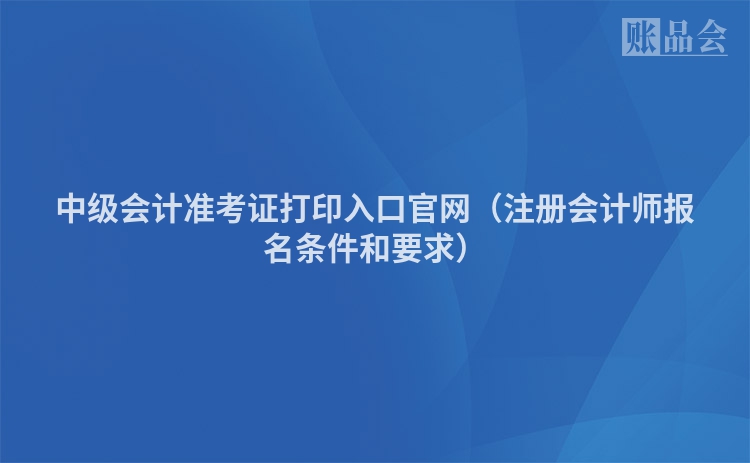 中级会计准考证打印入口官网（注册会计师报名条件和要求）