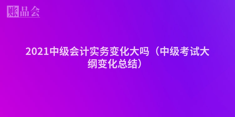 2021中级会计实务变化大吗（中级考试大纲变化总结）