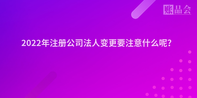 2022年注册公司法人变更要注意什么呢？