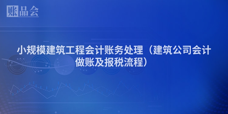小规模建筑工程会计账务处理（建筑公司会计做账及报税流程）