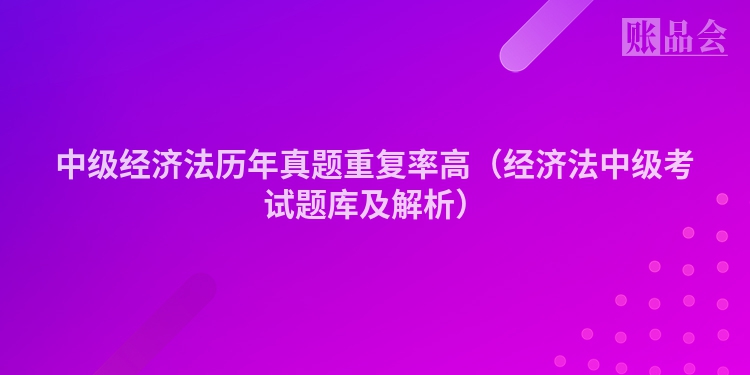 中级经济法历年真题重复率高（经济法中级考试题库及解析）