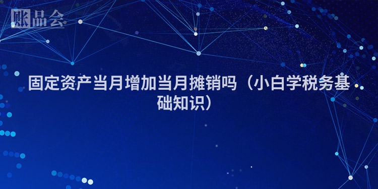 固定资产当月增加当月摊销吗（小白学税务基础知识）