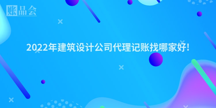 2022年建筑设计公司代理记账找哪家好!