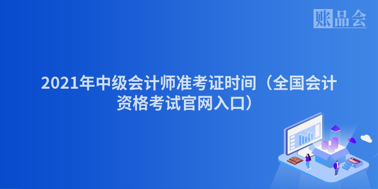 2021年中级会计师准考证时间（全国会计资格考试官网入口）