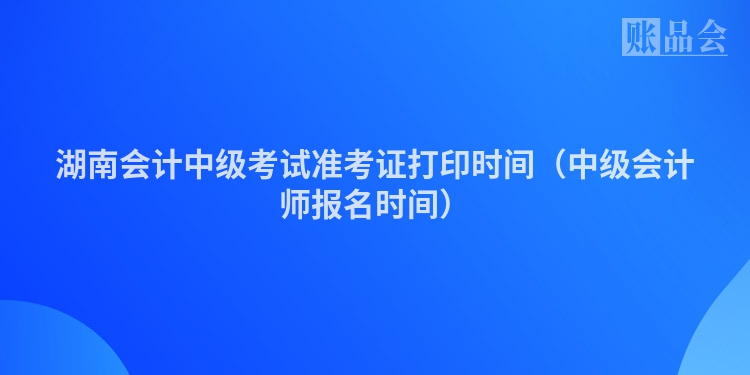 湖南会计中级考试准考证打印时间（中级会计师报名时间）