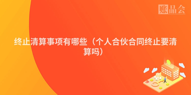 终止清算事项有哪些（个人合伙合同终止要清算吗）