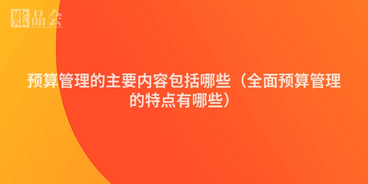 预算管理的主要内容包括哪些（全面预算管理的特点有哪些）