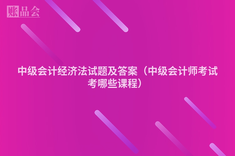 中级会计经济法试题及答案（中级会计师考试考哪些课程）