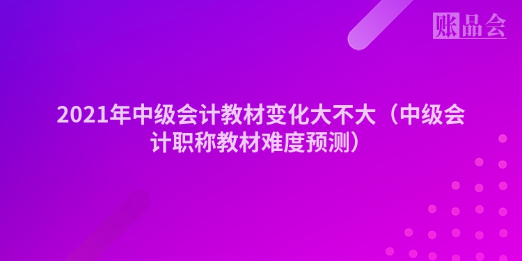 2021年中级会计教材变化大不大（中级会计职称教材难度预测）