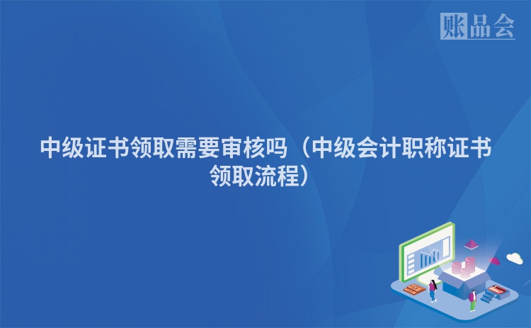 中级证书领取需要审核吗（中级会计职称证书领取流程）