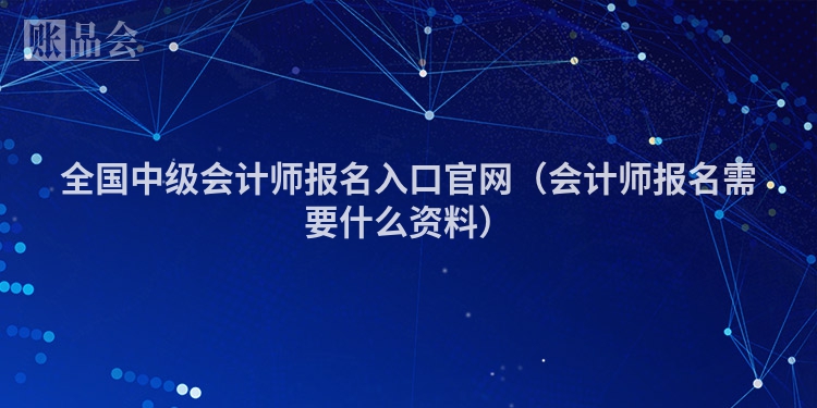 全国中级会计师报名入口官网（会计师报名需要什么资料）