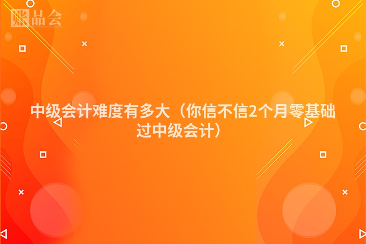 中级会计难度有多大（你信不信2个月零基础过中级会计）