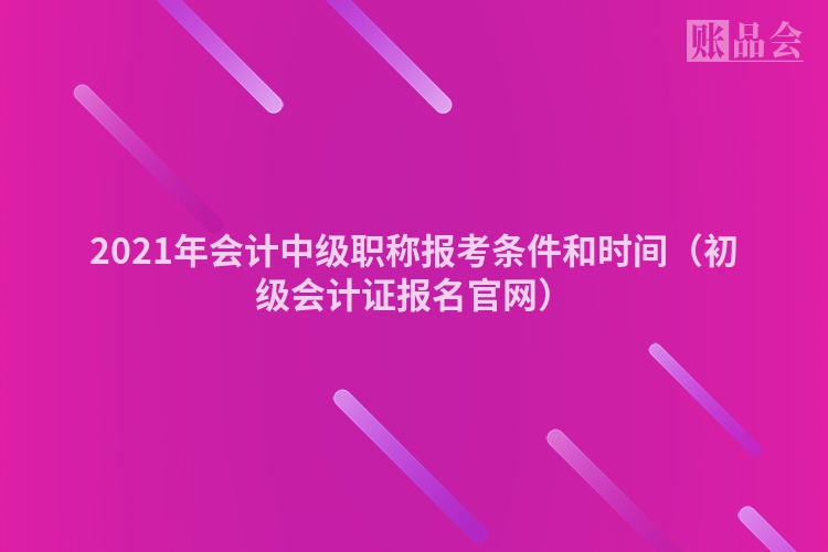 2021年会计中级职称报考条件和时间（初级会计证报名官网）