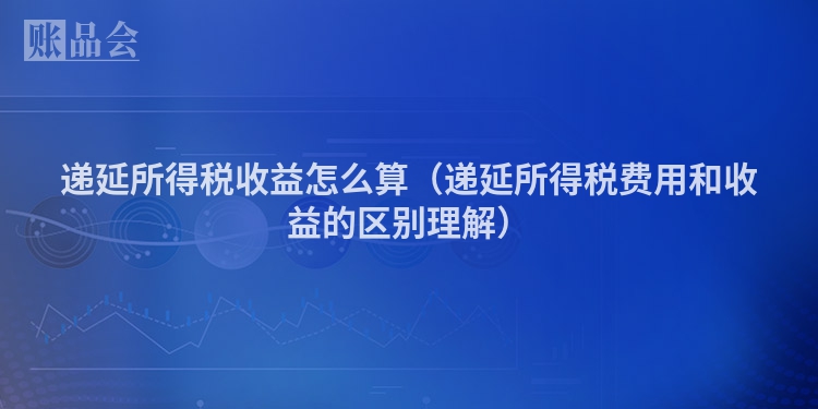 递延所得税收益怎么算（递延所得税费用和收益的区别理解）
