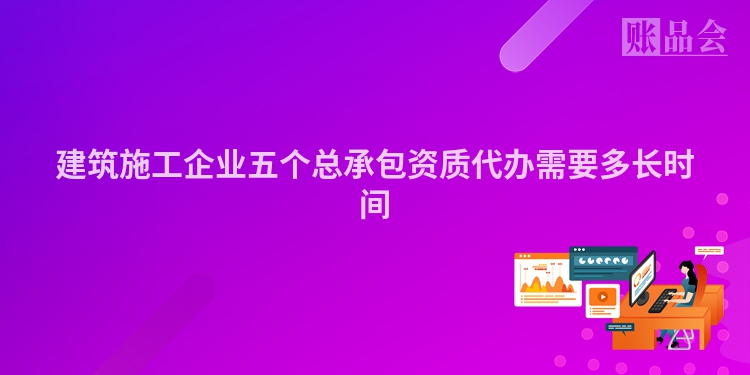 建筑施工企业五个总承包资质代办需要多长时间