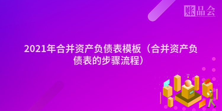 2021年合并资产负债表模板（合并资产负债表的步骤流程）