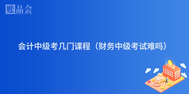 会计中级考几门课程（财务中级考试难吗）