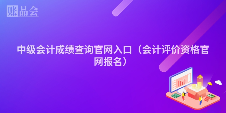 中级会计成绩查询官网入口（会计评价资格官网报名）